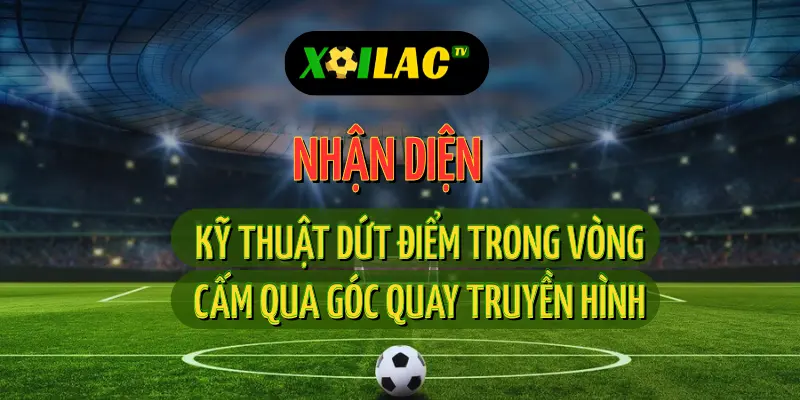 Nhận diện kỹ thuật dứt điểm vòng cấm trong trận trực tiếp bóng đá